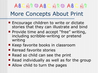 More Concepts About Print Encourage children to write or dictate stories that they can illustrate and bind Provide time and accept “free” writing, including scribble-writing or pretend writing Keep favorite books in classroom Reread favorite stories Read so child can see the print Read individually as well as for the group Allow child to turn the pages 