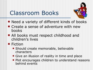 Classroom Books Need a variety of different kinds of books Create a sense of adventure with new books All books must respect childhood and children’s lives Fiction  Should create memorable, believable characters Give an illusion of reality in time and place Plot encourages children to understand reasons behind events 