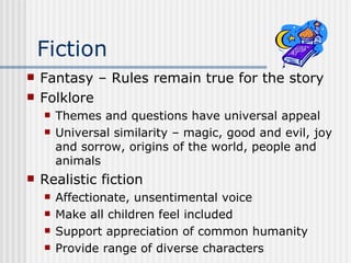 Fiction Fantasy – Rules remain true for the story Folklore Themes and questions have universal appeal Universal similarity – magic, good and evil, joy and sorrow, origins of the world, people and animals Realistic fiction Affectionate, unsentimental voice Make all children feel included Support appreciation of common humanity Provide range of diverse characters 