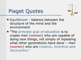 Piaget Quotes Equilibrium  - balance between the structure of the mind and the environment "The  principle goal of education  is to create men  [women]  who are capable of doing new things, not simply of repeating what other generations have done – men  [women]  who are  creative, inventive and discoverers.“   