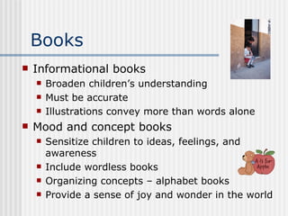 Books Informational books Broaden children’s understanding Must be accurate Illustrations convey more than words alone Mood and concept books Sensitize children to ideas, feelings, and awareness Include wordless books Organizing concepts – alphabet books Provide a sense of joy and wonder in the world 