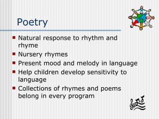 Poetry Natural response to rhythm and rhyme Nursery rhymes Present mood and melody in language Help children develop sensitivity to language Collections of rhymes and poems belong in every program 