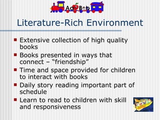 Literature-Rich Environment Extensive collection of high quality books Books presented in ways that connect – “friendship” Time and space provided for children to interact with books Daily story reading important part of schedule Learn to read to children with skill and responsiveness 