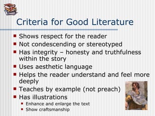 Criteria for Good Literature Shows respect for the reader  Not condescending or stereotyped Has integrity – honesty and truthfulness within the story Uses aesthetic language Helps the reader understand and feel more deeply Teaches by example (not preach) Has illustrations  Enhance and enlarge the text Show craftsmanship 