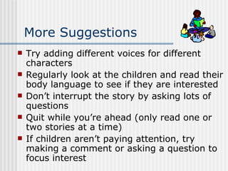 More Suggestions Try adding different voices for different characters Regularly look at the children and read their body language to see if they are interested Don’t interrupt the story by asking lots of questions Quit while you’re ahead (only read one or two stories at a time) If children aren’t paying attention, try making a comment or asking a question to focus interest 