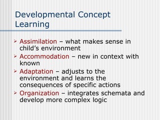Developmental Concept Learning Assimilation  – what makes sense in child’s environment  Accommodation  – new in context with known Adaptation  – adjusts to the environment and learns the consequences of specific actions Organization  – integrates schemata and develop more complex logic 