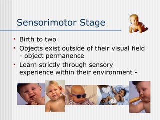 Sensorimotor Stage Birth to two Objects exist outside of their visual field - object permanence Learn strictly through sensory experience within their environment - 