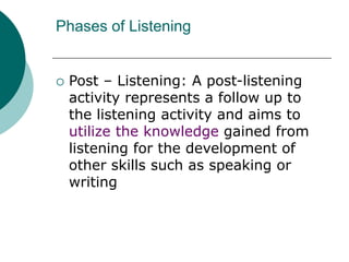 Phases of Listening
 Post – Listening: A post-listening
activity represents a follow up to
the listening activity and aims to
utilize the knowledge gained from
listening for the development of
other skills such as speaking or
writing
 