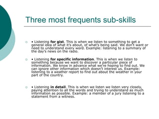 Three most frequents sub-skills
 • Listening for gist. This is when we listen to something to get a
general idea of what it’s about, of what’s being said. We don’t want or
need to understand every word. Example: listening to a summary of
the day’s news on the radio.
 • Listening for specific information. This is when we listen to
something because we want to discover a particular piece of
information. We know in advance what we’re hoping to find out. We
can ignore other information which doesn’t interest us. Example:
listening to a weather report to find out about the weather in your
part of the country.
 • Listening in detail. This is when we listen we listen very closely,
paying attention to all the words and trying to understand as much
information as possible. Example: a member of a jury listening to a
statement from a witness.
 