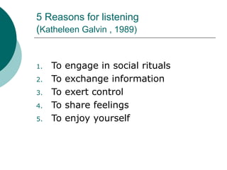 5 Reasons for listening
(Katheleen Galvin , 1989)
1. To engage in social rituals
2. To exchange information
3. To exert control
4. To share feelings
5. To enjoy yourself
 