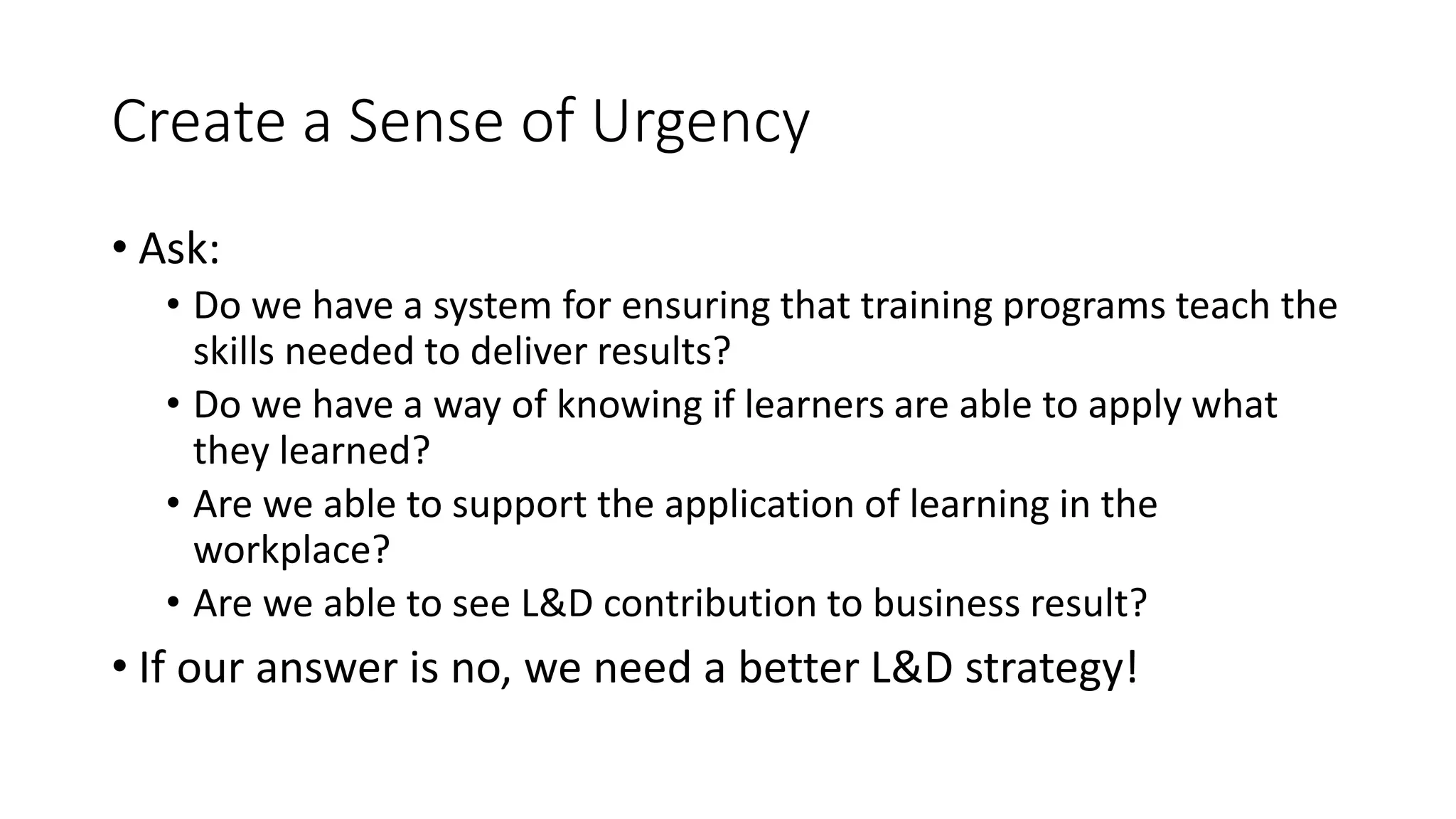 Create a Sense of Urgency
• Ask:
• Do we have a system for ensuring that training programs teach the
skills needed to deliver results?
• Do we have a way of knowing if learners are able to apply what
they learned?
• Are we able to support the application of learning in the
workplace?
• Are we able to see L&D contribution to business result?
• If our answer is no, we need a better L&D strategy!
 