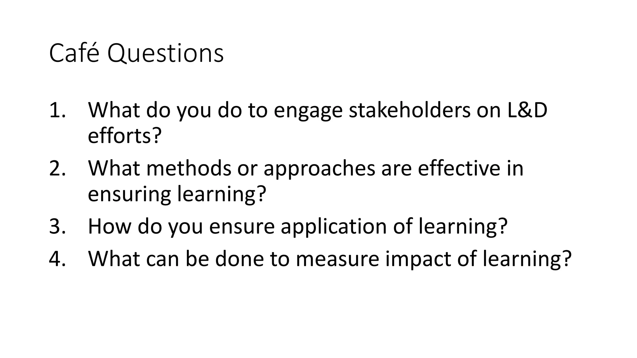 Café Questions
1. What do you do to engage stakeholders on L&D
efforts?
2. What methods or approaches are effective in
ensuring learning?
3. How do you ensure application of learning?
4. What can be done to measure impact of learning?
 