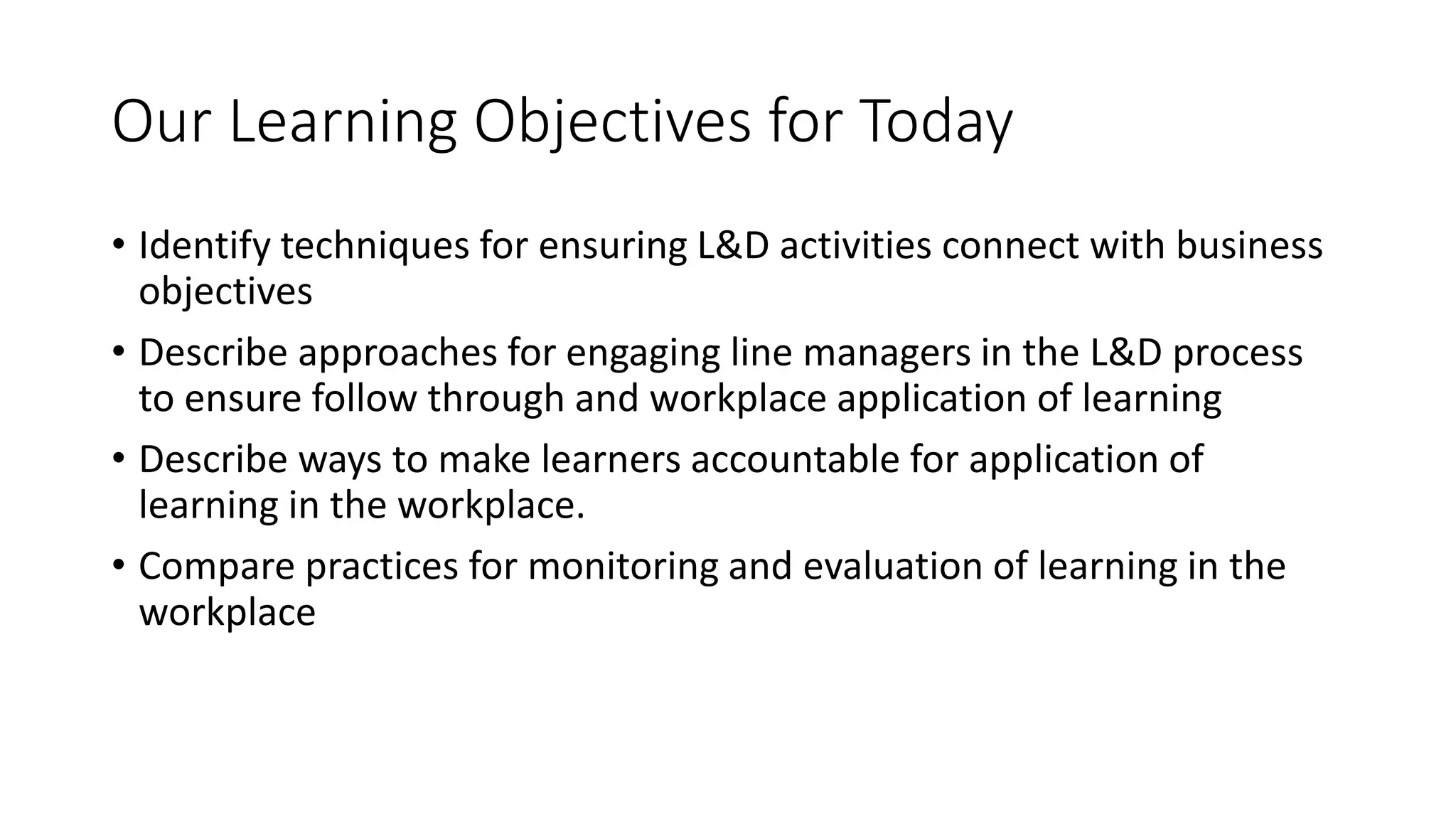 Our Learning Objectives for Today
• Identify techniques for ensuring L&D activities connect with business
objectives
• Describe approaches for engaging line managers in the L&D process
to ensure follow through and workplace application of learning
• Describe ways to make learners accountable for application of
learning in the workplace.
• Compare practices for monitoring and evaluation of learning in the
workplace
 