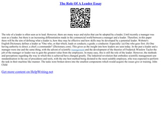 The Role Of A Leader Essay
The role of a leader is often seen as to lead. However, there are many ways and styles that can be adopted by a leader, Until recently a manager was
seen as a leader, but there is an increasing differentiation made in the commercial world between a manager and a leader. Therefore, in this paper
there will be the aim of defining what a leader is, how they may be effective and how skills may be developed by a potential leader. Webster's
English Dictionary defines a leader as "One who, or that which, leads or conducts; a guide; a conductor. Especially: (a) One who goes first. (b) One
having authority to direct; a chief; a commander" (Dictionary.com). This gives us the insight into how leaders are seen today. In the past a leader and a
manager were one and the same thing, with the advent of scientific management and the development of the theories of Frederick Winslow Taylor the
job of the manager or leader was to gain the greatest value from the employees. In many easy, this is still the role of the leader. However, the methods
and perceptions regarding the way in which this is achieved have changed greatly. The industrial revolution that embodies scientific management saw
standardisation in the use of procedures and tools, with the one best method being dictated to the most suitable employee, who was expected to perform
the task in their machine like manner. The tasks were broken down into the smallest components which would acquire the issues give or training. John
Child
Get more content on HelpWriting.net
 