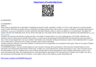 Importance of Leadership Essay
LEADERSHIP1
LEADERSHIP 2
Abstract
What comes to mind when the words leader or leadership are heard? Usually a president, a teacher, a C.E.O, a work supervisor or a prime minister
comes to mind. Well these are people who are considered to be leaders because they work to achieve a positive change for a particular organization or
community. Leadership is the process in which a particular individual influences others to achieve an objective or a common goal. This paper will
explain what the term leadership means, the key factors that make up a true leader and the impact as well as the importance that leadership has in...show
more content...
A leader is not someone who dictates or makes up rules; a true leader is someone that is on a never ending process of self study, education, and
training to become a better person and help others achieve a common goal. Developing good leadership skills does take practice and a great deal of
time, it does not just happen from one day to another. Good leaders are continually working and studying to improve their leadership skills. It is good
to be a leader, but it's even better to be a leader everybody wants to follow and admire.
A leader usually has influence on the team members to work hard, but most importantly to be committed to their goals. There are two types of leaders:
task oriented and person oriented
LEADERSHIP4 leaders. The task oriented leaders are more focused in training, and in performance, while the person oriented leaders are more
interested in the interpersonal relationships with the team. Another very crucial characteristic a leader must possess is trust. Trust is the basis for all
the relationships in our lives. Without trust we have nothing, and that makes it almost impossible to create a healthy relationship as well as a nice
work environment with others The leadership process is not about things is about people. The characteristics of a leader come to light in our day to
day interactions with the people who are around us. A true leader is the one who really has a great relationship with
Get more content on HelpWriting.net
 
