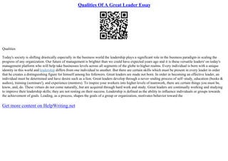Qualities Of A Great Leader Essay
Qualities
Today's society is shifting drastically especially in the business world the leadership plays a significant role in the business paradigm in scaling the
progress of any organization. Our future of management is brighter than we could have expected years ago and it is these versatile leaders' on today's
management platform who will help take businesses levels across all segments of the globe to higher realms. Every individual is born with a unique
identity in this world and leadership differs from one individual to another. But there are certain skills which must be present in every leader in order
that he creates a distinguishing figure for himself among his followers. Great leaders are made not born. In order in becoming an effective leader, an
individual must be determined and have desire such as a lion. Great leaders develop through a never–ending process of self–study, education (books &
audios), training (seminars'), and experience (mentors). To inspire your workers into higher levels of teamwork, there are certain things you must be,
know, and, do. These virtues do not come naturally, but are acquired through hard work and study. Great leaders are continually working and studying
to improve their leadership skills; they are not resting on their success. Leadership is defined as the ability to influence individuals or groups towards
the achievement of goals. Leading, as a process, shapes the goals of a group or organization, motivates behavior toward the
Get more content on HelpWriting.net
 