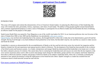 Compare and Contrast Two Leaders
INTRODUCTION
This essay will compare and contrast the characteristics of two of America's female leaders. In analysing the effectiveness of their leadership, this
essay will evaluate the traits, personality, history, experience, and values of each leader. The ability to bring people together around shared beliefs
and a common organisational purpose to create a sense of belonging is a prerequisite for an effective leader and will formulate the basis of defining
an effective leader for the purpose of this paper.
Sarah Louise Heath Palin was named by Time Magazine as one of the world's top leaders for 2010. As an American politician who was Governor of the
state of Alaska from 2006 to July 2009 and the Republican vice presidential...show more content...
Oprah Winfrey was not born into leadership but to the contrary, she brought herself to where she is today due to her determination, good will and her
strength. Having lived through a very hard childhood which pushed her to her limits, but that didn't stop her, she used that as a reason to make success
and break the mould.
Leadership is a process as demonstrated by the accomplishments of Oprah as she has used her television series; her network; her magazine and her
brand to evaluate her life and experiences and espouse positive ideals to followers. The development of her brand has been possible to the evolution
of her belief system and business acumen. As a leader, entrepreneur and manger Oprah has demonstrated that leadership is not innate nor is it static
but rather a dynamic process of evolution. One cannot deny that in evaluating her leadership style and success one notes that she has inspired a wide
cross section of persons and as such is able to action and manage much change for individuals, groups and her own company and brand. Oprah has
been able to effectively lead her company and groups of followers thanks to her adaptive leadership skills; where she is constantly evaluating the
potential of new options but bearing in mind the implications on her brand but also others. Oprah's strength as a leader has resulted from her
continuous intent to build networks around her and with her
Get more content on HelpWriting.net
 