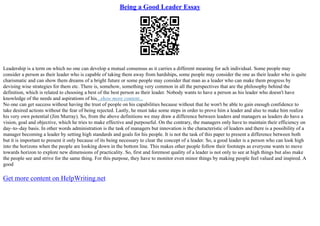Being a Good Leader Essay
Leadership is a term on which no one can develop a mutual consensus as it carries a different meaning for ach individual. Some people may
consider a person as their leader who is capable of taking them away from hardships, some people may consider the one as their leader who is quite
charismatic and can show them dreams of a bright future or some people may consider that man as a leader who can make them progress by
devising wise strategies for them etc. There is, somehow, something very common in all the perspectives that are the philosophy behind the
definition, which is related to choosing a best of the best person as their leader. Nobody wants to have a person as his leader who doesn't have
knowledge of the needs and aspirations of his...show more content...
No one can get success without having the trust of people on his capabilities because without that he won't be able to gain enough confidence to
take desired actions without the fear of being rejected. Lastly, he must take some steps in order to prove him a leader and also to make him realize
his very own potential (Jim Murray). So, from the above definitions we may draw a difference between leaders and managers as leaders do have a
vision, goal and objective, which he tries to make effective and purposeful. On the contrary, the managers only have to maintain their efficiency on
day–to–day basis. In other words administration is the task of managers but innovation is the characteristic of leaders and there is a possibility of a
manager becoming a leader by setting high standards and goals for his people. It is not the task of this paper to present a difference between both
but it is important to present it only because of its being necessary to clear the concept of a leader. So, a good leader is a person who can look high
into the horizons when the people are looking down in the bottom line. This makes other people follow their footsteps as everyone wants to move
towards horizon to explore new dimensions of practicality. So, first and foremost quality of a leader is not only to see at high things but also make
the people see and strive for the same thing. For this purpose, they have to monitor even minor things by making people feel valued and inspired. A
good
Get more content on HelpWriting.net
 