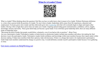 What Is A Leader? Essay
What is a leader? When thinking about this question I feel like you have to really know what it means to be a leader. Webster Dictionary definition
is: a time when a person holds the position of a leader. No one is born a leader, leaderships skills comes from life experiences, education and
employment. Everyone grows into a leader and then afterwards grow into a leadership style that will eventually begin to shape and inspire other
leaders. Having a title or high above power does not make you a leader. Inspiring and providing great communication, confidence, advice, laughs,
knowledge, honesty and reality. Those great skills help you become a great leader. Even with these great leadership skills, there are many different
kinds of leadership styles.
"Becoming the kind of leader that people would follow voluntarily; even if you had no title or position." –Brian Tracy
Are you a participative leader? Participative leaders or better known as democratic leaders include team members and others, but making the final
decision is up to the participative leader. Participative leaders build confidence and knowledge within team members because their inputs matter within
decision making. It helps team members think their opinions, help with decisions. If there is a change that needs to be implemented a participative
leader helps team members understand the change in a positive way. I would definitely consider myself a participative leader because I love gathering
as many
Get more content on HelpWriting.net
 