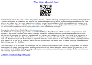 What Makes a Leader? Essay
To me, leadership is more than a title. It is more than just being in charge. Leadership is honestly, learning, listening, and most importantly application.
Leadership means going the extra mile or two, doing the right thing no matter who's looking, staying encouraged and encouraging other even when
times are hard and you have every reason to quit. Leadership doesn't mean you're rich, well known, liked, or respected but it does mean you are a
passionate, caring, and authentic. Leadership means you care about something so much you are willing to risk everything you have for this belief or
idea. Leadership is doing whatever you can in your power to make things better for those around you.
Although, that is the definition of leadership is...show more content...
You don't have to be sure of every single action but you can't fear the future or change because in order to accomplish your goal change is often
necessary. A bold attitude is a definite must. Leaders will always come against someone or something that opposes what they believe, boldness
will give them the strength to keep going even when the people they lead have start to disappear or they have grown weak. At the first that you are
ready to give up they will abandon ship as the leader it must be a part of your character to be bold and keep going no matter how hard things may
seem. This characteristics tie in with the earlier trait of inspiration. When other see how bold you are they will realize that just maybe if you're willing
to put this much on the line, face the probability of being ridiculed and disowned by your and the rest of society just maybe you stand for something
that is right and maybe they should too.
These characteristics are all great but to have the ability to truly lead you need conviction. Conviction to keep going you going when your boldness
has eliminated your friends, when your yourself needs inspiration, when you don't want to be genuine, when you want to give up and take the easy
way out. Conviction is that thing that keeps us going, it helps us stay true to our task no matter where you go or what you do. Our conviction are our
roots, they keep us grounded and prevent us from
Get more content on HelpWriting.net
 