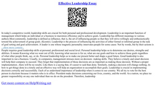 Effective Leadership Essay
In today's competitive world, leadership skills are crucial for both personal and professional development. Leadership is an important function of
management which helps an individual or a business to maximize efficiency and to achieve goals. Leadership has different meanings to various
authors.Most commonly, leadership is defined as influence, that is, the art of influencing people so that they will strive willingly and enthusiastically
toward the achievement of group goals. (Koontz). Leadership is the process of influencing the activities of either formal or informal group in the task
of goal setting and goal achievement. A leader is one whose magnetic personality innervates people for some cause. Not by words, but by their actions is
...show more content...
People requires good leadership skills at personal, professional and social level. Personal leadership helps us to determine our desires, strengths and
abilities. It means Knowing what we want out of life; knowing what success is for us; what are our goals and how to achieve those goals regardless
of what other people think, say, or do. Personal leadership helps us to make our present better and shape a good future. Good leadership is also
important to run a business. Usually, in companies, management stresses more on decision– making skills. They believe a timely and smart decision
will help their company to succeed. They forget that implementation of those decisions are as important as making those decision. Without a proper
implementation , there will be no results. Like there is a saying that, it's easier to said than done. Similarly, making a decision will change nothing, its
how to get things done in a timely and an effective way will help an organization to accomplish their goals. Leadership is crucial in implementing
decisions correctly and successfully. Each of us understand importance of leadership when it comes to our country. We all try to vote for the best
person in elections because it matters who is in office. President make decisions concerning our lives, country, and the world. As a nation, we place no
greater responsibility on any one individual than we do on the president. Therefore, leadership
Get more content on HelpWriting.net
 