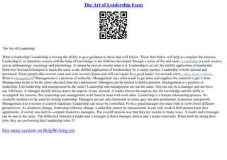 The Art of Leadership Essay
The Art of Leadership
What is leadership? Leadership is having the ability to give guidance to those that will follow. Those that follow will help to complete the mission.
Leadership is an immature science and the body of knowledge in the field has developed through a series of fits and starts. Leadership is a soft science,
just as anthropology, sociology and psychology. It cannot be proven exactly what it is. Leadership is an art; the skillful application of leadership
behaviors beyond techniques is much the same as the skillful application of brushstrokes by a master painter. Leadership is both rational and
emotional. Some people take several years and even several classes and still can't quite be a good leader. I even took a test,...show more content...
What is management? Management is a position of authority. Management says what needs to get done and supplies the material to get it done.
Management tends to be the more educated than the experienced. Managers can be trained to hold a position. Management is a position of
leadership. Can leadership and management be the same? Leadership and management are not the same. Anyone can be a manager and not have
any followers. A manager should always know the aspects of any mission. A leader knows the aspects, has the knowledge and the skills to
accomplish the mission. But leadership and management work hand in hand with each other. Leadership is a human relationship process. No
scientific method can be used for testing leadership. Managers are not only interested in status quo, but also production, expansion and growth.
Management was a system to control machines. Leadership can never be controlled. To be a good manager one must look at views from different
perspectives. As situations change, leadership relations change. Leadership cannot be transactional. It can only work if both parties keep their
agreements. A survey was held to compare leaders to managers. The overall opinion was that they are similar in many ways. A leader and a manager
can be one in the same. The difference between a leader and a manager is that a manager directs and a leader motivates. When both are doing their
jobs, they are performing their leadership roles. If
Get more content on HelpWriting.net
 