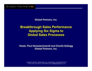 Global Partners, Inc.


Breakthrough Sales Performance
     Applying Six Sigma to
    Global Sales Processes


Hosts: Paul Hesselschwerdt and Charlie Kellogg
             Global Partners, Inc.




      Copyright © 2003-07, Global Partners, Inc. One Broadway, Cambridge MA 02142
        Tel: 617 401 2510; Fax: 617 401 3604; Email: info@globalpartnersinc.com
 