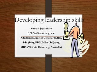 Developing leadership skills
Kumari Jayasekara
S/L/A/S-special grade
Additional Director General/SLIDA
BSc (Bio), PDM,MPA (Sri Jaya),
MBA (Victoria University, Australia)
 