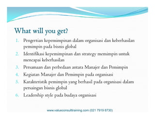 What will you get?
1. Pengertian kepemimpinan dalam organisasi dan keberhasilan
pemimpin pada bisnis global
2. Identifikasi kepemimpinan dan strategy memimpin untuk
mencapai keberhasilanmencapai keberhasilan
3. Persamaan dan perbedaan antara Manajer dan Pemimpin
4. Kegiatan Manajer dan Pemimpin pada organisasi
5. Karakteristik pemimpin yang berhasil pada organisasi dalam
persaingan bisnis global
6. Leadership style pada budaya organisasi
www.valueconsulttraining.com (021 7919 8730)
 