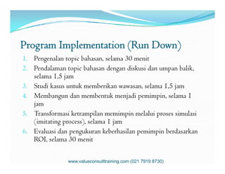 Program Implementation (Run Down)
1. Pengenalan topic bahasan, selama 30 menit
2. Pendalaman topic bahasan dengan diskusi dan umpan balik,
selama 1,5 jam
3. Studi kasus untuk memberikan wawasan, selama 1,5 jam3. Studi kasus untuk memberikan wawasan, selama 1,5 jam
4. Membangun dan membentuk menjadi pemimpin, selama 1
jam
5. Transformasi ketrampilan memimpin melalui proses simulasi
(imitating process), selama 1 jam
6. Evaluasi dan pengukuran keberhasilan pemimpin berdasarkan
ROI, selama 30 menit
www.valueconsulttraining.com (021 7919 8730)
 