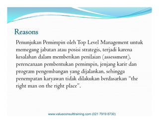 Reasons
Penunjukan Pemimpin oleh Top Level Management untuk
memegang jabatan atau posisi strategis, terjadi karena
kesalahan dalam memberikan penilaian (assessment),
perencanaan pembentukan pemimpin, jenjang karir danperencanaan pembentukan pemimpin, jenjang karir dan
program pengembangan yang dijalankan, sehingga
penempatan karyawan tidak dilakukan berdasarkan “the
right man on the right place”.
www.valueconsulttraining.com (021 7919 8730)
 