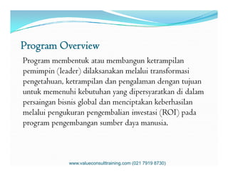 Program Overview
Program membentuk atau membangun ketrampilan
pemimpin (leader) dilaksanakan melalui transformasi
pengetahuan, ketrampilan dan pengalaman dengan tujuan
untuk memenuhi kebutuhan yang dipersyaratkan di dalamuntuk memenuhi kebutuhan yang dipersyaratkan di dalam
persaingan bisnis global dan menciptakan keberhasilan
melalui pengukuran pengembalian investasi (ROI) pada
program pengembangan sumber daya manusia.
www.valueconsulttraining.com (021 7919 8730)
 