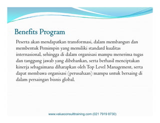 Benefits Program
Peserta akan mendapatkan transformasi, dalam membangun dan
membentuk Pemimpin yang memiliki standard kualitas
internasional, sehingga di dalam organisasi mampu menerima tugas
dan tanggung jawab yang dibebankan, serta berhasil menciptakandan tanggung jawab yang dibebankan, serta berhasil menciptakan
kinerja sebagaimana diharapkan olehTop Level Management, serta
dapat membawa organisasi (perusahaan) mampu untuk bersaing di
dalam persaingan bisnis global.
www.valueconsulttraining.com (021 7919 8730)
 