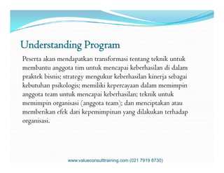 Understanding Program
Peserta akan mendapatkan transformasi tentang teknik untuk
membantu anggota tim untuk mencapai keberhasilan di dalam
praktek bisnis; strategy mengukur keberhasilan kinerja sebagai
kebutuhan psikologis; memiliki kepercayaan dalam memimpinkebutuhan psikologis; memiliki kepercayaan dalam memimpin
anggota team untuk mencapai keberhasilan; teknik untuk
memimpin organisasi (anggota team); dan menciptakan atau
memberikan efek dari kepemimpinan yang dilakukan terhadap
organisasi.
www.valueconsulttraining.com (021 7919 8730)
 