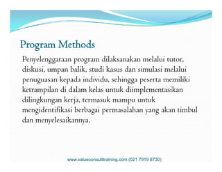Program Methods
Penyelenggaraan program dilaksanakan melalui tutor,
diskusi, umpan balik, studi kasus dan simulasi melalui
penuguasan kepada individu, sehingga peserta memiliki
ketrampilan di dalam kelas untuk diimplementasikanketrampilan di dalam kelas untuk diimplementasikan
dilingkungan kerja, termasuk mampu untuk
mengidentifikasi berbagai permasalahan yang akan timbul
dan menyelesaikannya.
www.valueconsulttraining.com (021 7919 8730)
 