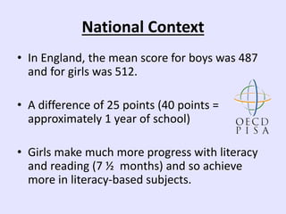 National Context
• In England, the mean score for boys was 487
and for girls was 512.
• A difference of 25 points (40 points =
approximately 1 year of school)
• Girls make much more progress with literacy
and reading (7 ½ months) and so achieve
more in literacy-based subjects.
 