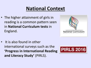 National Context
• The higher attainment of girls in
reading is a common pattern seen
in National Curriculum tests in
England.
• It is also found in other
international surveys such as the
‘Progress in International Reading
and Literacy Study’ (PIRLS).
 