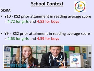 School Context
SISRA
• Y10 - KS2 prior attainment in reading average score
= 4.72 for girls and 4.52 for boys
• Y9 - KS2 prior attainment in reading average score
= 4.63 for girls and 4.59 for boys
 