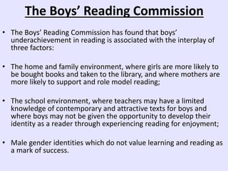 The Boys’ Reading Commission
• The Boys’ Reading Commission has found that boys’
underachievement in reading is associated with the interplay of
three factors:
• The home and family environment, where girls are more likely to
be bought books and taken to the library, and where mothers are
more likely to support and role model reading;
• The school environment, where teachers may have a limited
knowledge of contemporary and attractive texts for boys and
where boys may not be given the opportunity to develop their
identity as a reader through experiencing reading for enjoyment;
• Male gender identities which do not value learning and reading as
a mark of success.
 