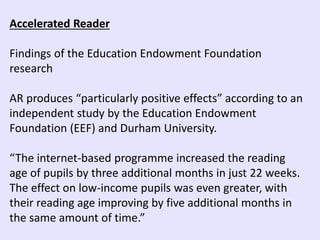 Accelerated Reader
Findings of the Education Endowment Foundation
research
AR produces “particularly positive effects” according to an
independent study by the Education Endowment
Foundation (EEF) and Durham University.
“The internet-based programme increased the reading
age of pupils by three additional months in just 22 weeks.
The effect on low-income pupils was even greater, with
their reading age improving by five additional months in
the same amount of time.”
 