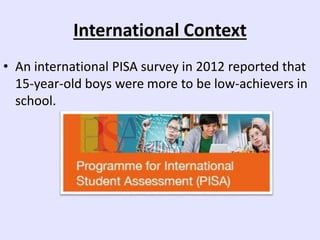International Context
• An international PISA survey in 2012 reported that
15-year-old boys were more to be low-achievers in
school.
 