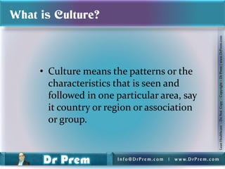 What is Culture?




                                                                          Lean Healthcare - Do Not Copy - Copyright – Dr Prem | www.DrPrem.com
     • Culture means the patterns or the
       characteristics that is seen and
       followed in one particular area, say
       it country or region or association
       or group.


                       Info@DrPrem.com   |   w w w. D r P r e m . c o m
 