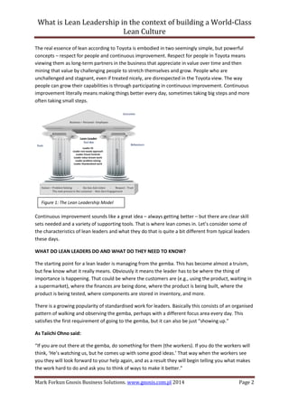 What is Lean Leadership in the context of building a World-Class 
Lean Culture 
Mark Forkun Gnosis Business Solutions. www.gnosis.com.pl 2014 Page 2 
The real essence of lean according to Toyota is embodied in two seemingly simple, but powerful concepts – respect for people and continuous improvement. Respect for people in Toyota means viewing them as long-term partners in the business that appreciate in value over time and then mining that value by challenging people to stretch themselves and grow. People who are unchallenged and stagnant, even if treated nicely, are disrespected in the Toyota view. The way people can grow their capabilities is through participating in continuous improvement. Continuous improvement literally means making things better every day, sometimes taking big steps and more often taking small steps. 
Continuous improvement sounds like a great idea – always getting better – but there are clear skill sets needed and a variety of supporting tools. That is where lean comes in. Let’s consider some of the characteristics of lean leaders and what they do that is quite a bit different from typical leaders these days. 
WHAT DO LEAN LEADERS DO AND WHAT DO THEY NEED TO KNOW? 
The starting point for a lean leader is managing from the gemba. This has become almost a truism, but few know what it really means. Obviously it means the leader has to be where the thing of importance is happening. That could be where the customers are (e.g., using the product, waiting in a supermarket), where the finances are being done, where the product is being built, where the product is being tested, where components are stored in inventory, and more. 
There is a growing popularity of standardised work for leaders. Basically this consists of an organised pattern of walking and observing the gemba, perhaps with a different focus area every day. This satisfies the first requirement of going to the gemba, but it can also be just “showing up.” 
As Taiichi Ohno said: 
“If you are out there at the gemba, do something for them (the workers). If you do the workers will think, ‘He’s watching us, but he comes up with some good ideas.’ That way when the workers see you they will look forward to your help again, and as a result they will begin telling you what makes the work hard to do and ask you to think of ways to make it better.” 
Figure 1: The Lean Leadership Model  