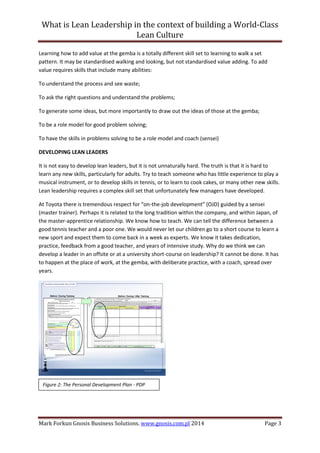 What is Lean Leadership in the context of building a World-Class 
Lean Culture 
Mark Forkun Gnosis Business Solutions. www.gnosis.com.pl 2014 Page 3 
Learning how to add value at the gemba is a totally different skill set to learning to walk a set pattern. It may be standardised walking and looking, but not standardised value adding. To add value requires skills that include many abilities: 
To understand the process and see waste; 
To ask the right questions and understand the problems; 
To generate some ideas, but more importantly to draw out the ideas of those at the gemba; 
To be a role model for good problem solving; 
To have the skills in problems solving to be a role model and coach (sensei) 
DEVELOPING LEAN LEADERS 
It is not easy to develop lean leaders, but it is not unnaturally hard. The truth is that it is hard to learn any new skills, particularly for adults. Try to teach someone who has little experience to play a musical instrument, or to develop skills in tennis, or to learn to cook cakes, or many other new skills. Lean leadership requires a complex skill set that unfortunately few managers have developed. 
At Toyota there is tremendous respect for “on-the-job development” (OJD) guided by a sensei (master trainer). Perhaps it is related to the long tradition within the company, and within Japan, of the master-apprentice relationship. We know how to teach. We can tell the difference between a good tennis teacher and a poor one. We would never let our children go to a short course to learn a new sport and expect them to come back in a week as experts. We know it takes dedication, practice, feedback from a good teacher, and years of intensive study. Why do we think we can develop a leader in an offsite or at a university short-course on leadership? It cannot be done. It has to happen at the place of work, at the gemba, with deliberate practice, with a coach, spread over years. 
Figure 2: The Personal Development Plan - PDP  