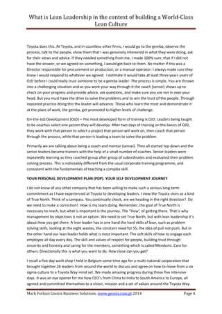 What is Lean Leadership in the context of building a World-Class 
Lean Culture 
Mark Forkun Gnosis Business Solutions. www.gnosis.com.pl 2014 Page 4 
Toyota does this. At Toyota, and in countless other firms, I would go to the gemba, observe the process, talk to the people, show them that I was genuinely interested in what they were doing, ask for their views and advice. If they needed something from me, I made 100% sure, that if I did not have the answer, or we agreed on something, I would get back to them. No matter if this was a Director responsible for procurement or production, or a manual operator. I always made sure they knew I would respond to whatever we agreed. I estimate it would take at least three years years of OJD before I could really trust someone to be a gemba leader. The process is simple. You are thrown into a challenging situation and as you work your way through it the coach (sensei) shows up to check on your progress and provide advice, ask questions, and make sure you are not in over your head. But you must have the drive to solve the problems and to win the trust of the people. Through repeated practice doing this the leader will advance. Those who learn the most and demonstrate it at the place of work, the gemba, get promoted to higher levels of challenge. 
On-the-Job Development (OJD) – The most developed form of training is OJD. Leaders being taught to be coaches select one person they will develop. After two days of training on the basics of OJD, they work with that person to select a project that person will work on, then coach that person through the process, while that person is leading a team to solve the problem. 
Primarily we are talking about being a coach and mentor (sensei). They all started top down and the senior leaders became trainers with the help of a small number of coaches. Senior leaders were repeatedly learning as they coached group after group of subordinates and evaluated their problem solving process. This is noticeably different from the usual corporate training programme, and consistent with the fundamentals of teaching a complex skill. 
YOUR PERSONAL DEVELOPMENT PLAN (PDP). YOUR SELF DEVELOPMENT JOURNEY 
I do not know of any other company that has been willing to make such a serious long-term commitment as I have experienced at Toyota to developing leaders. I view the Toyota story as a kind of True North. Think of a compass. You continually check, are we heading in the right direction?. Do we need to make a correction!. How is my team doing. Remember, the goal of True North is necessary to reach, but what is important is the journey. The “How’, of getting there. That is why management by objectives is not an option. We need to set True North, but with lean leadership it’s about How you get there. A lean leader has in one hand the hard skills of lean, such as problem solving skills, looking at the eight wastes, the constant need for 5S, the idea of pull not push. But in the other hand our lean leader holds what is most important. The soft skills of how to engage each employee all day every day. The skill and values of respect for people, building trust through sincerity and honesty and caring for the members, something which is called Mendomi. Care for others. Directionally this is what you want to do. How close can you get? 
I recall a five day work shop I held in Belgium some time ago for a multi-national corporation that brought together 26 leaders from around the world to discuss and agree on how to move from a six sigma culture to a Toyota Way mind set. We made amazing progress during those five intensive days. It was an eye opener for me how CEO’s from China to India to South America to Europe, all agreed and committed themselves to a vision, mission and a set of values around the Toyota Way.  