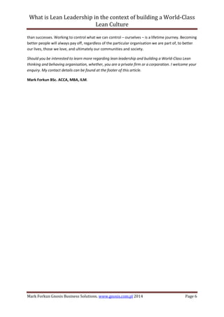 What is Lean Leadership in the context of building a World-Class 
Lean Culture 
Mark Forkun Gnosis Business Solutions. www.gnosis.com.pl 2014 Page 6 
than successes. Working to control what we can control – ourselves – is a lifetime journey. Becoming better people will always pay off, regardless of the particular organisation we are part of, to better our lives, those we love, and ultimately our communities and society. 
Should you be interested to learn more regarding lean leadership and building a World-Class Lean thinking and behaving organisation, whether, you are a private firm or a corporation. I welcome your enquiry. My contact details can be found at the footer of this article. 
Mark Forkun BSc. ACCA, MBA, ILM. 
