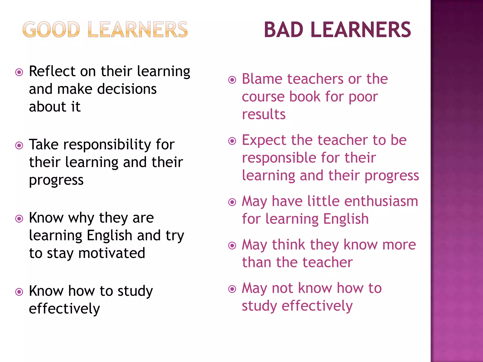 Good Learners		Bad LearnersReflect on their learning and make decisions about itTake responsibility for their learning and their progressKnow why they are learning English and try to stay motivatedKnow how to study effectivelyBlame teachers or the course book for poor results 
