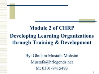 Module 2 of CHRP
Developing Learning Organizations
through Training & Development
By: Ghulam Mustafa Mohsini
Mustafa@hrlegends.net
M: 0301-8415493
1
 