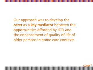 Our approach was to develop the
carer as a key mediator between the
opportunities afforded by ICTs and
the enhancement of quality of life of
older persons in home care contexts.
 
