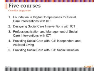 ||
4/7/2015 7 |
Five courses
CarerPlus programme
1. Foundation in Digital Competences for Social
Care Interventions with ICT
2. Designing Social Care Interventions with ICT
3. Professionalisation and Management of Social
Care Interventions with ICT
4. Providing Social Care with ICT: Independent and
Assisted Living
5. Providing Social Care with ICT: Social Inclusion
 